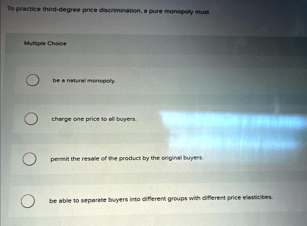 To practice third-degree price discrimination, a pure monopoly must
Multiple Choice
be a natural monopoly.
charge one price to all buyers.
permit the resale of the product by the original buyers.
be able to separate buyers into different groups with different price elasticities.