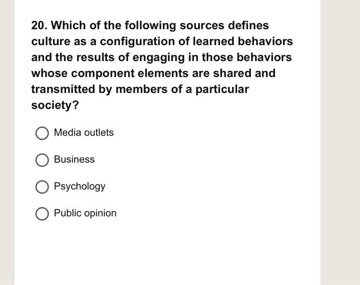 20. Which of the following sources defines
culture as a configuration of learned behaviors
and the results of engaging in those behaviors
whose component elements are shared and
transmitted by members of a particular
society?
Media outlets
Business
Psychology
Public opinion