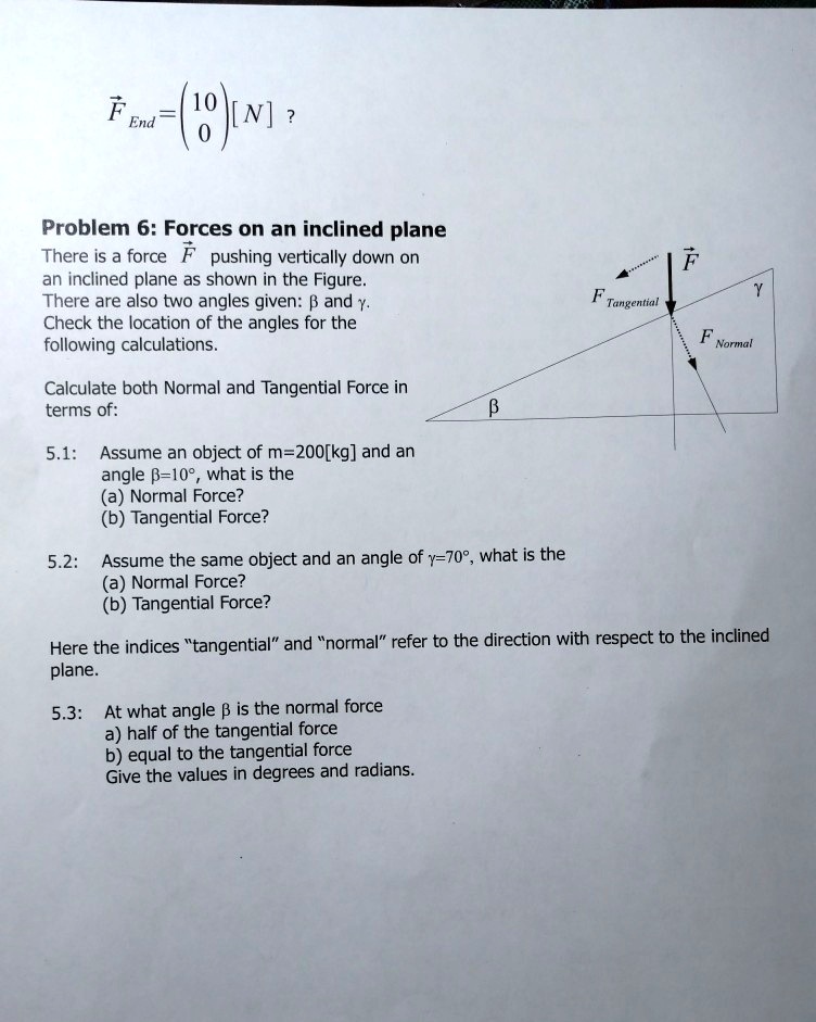 Problem 6: Forces on an inclined plane

There is a force F? pushing vertically down on an inclined plane as shown in the Figure. There are also two angles given: ? and ?. Check the location of the angles for the following calculations.

Calculate both Normal and Tangential Force in terms of:

5.1: Assume an object of m = 200 [kg] and an angle ? = 10°, what is the
(a) Normal Force?
(b) Tangential Force?

5.2: Assume the same object and an angle of ? = 70°, what is the
(a) Normal Force?
(b) Tangential Force?

Here the indices "tangential" and "normal" refer to the direction with respect to the inclined plane.

5.3: At what angle ? is the normal force
a) half of the tangential force
b) equal to the tangential force
Give the values in degrees and radians.