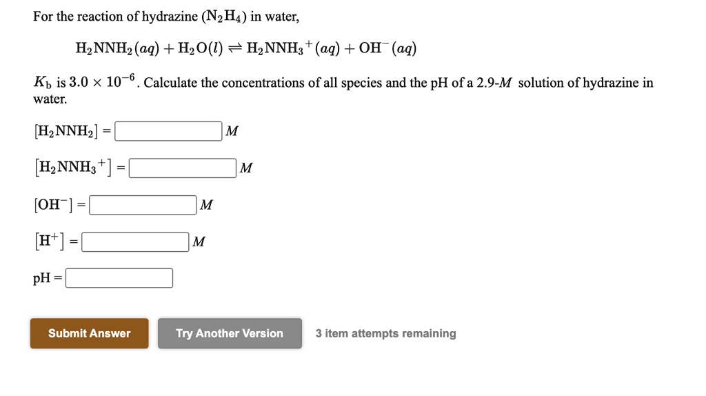 For the reaction of hydrazine (N2H4) in water,
H2NNH2(aq) + H2O(l) ? H2NNH3+(aq) + OH-(aq)
Kb is 3.0 × 10^-6. Calculate the concentrations of all species and the pH of a 2.9-M solution of hydrazine in water.
[H2NNH2] = M
[H2NNH3+] = M
[OH-] = M
[H+] = M
pH =