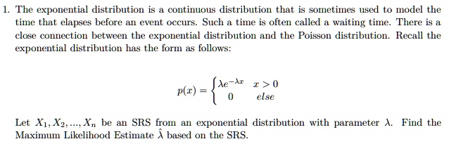 1. The exponential distribution is a continuous distribution that is sometimes used to model the time that elapses before an event occurs. Such a time is often called a waiting time. There is a close connection between the exponential distribution and the Poisson distribution. Recall the exponential distribution has the form as follows: p(x) = ?e^(-?x) x > 0, 0 else. Let X1, X2, ..., Xn be an SRS from an exponential distribution with parameter ?. Find the Maximum Likelihood Estimate ?? based on the SRS.