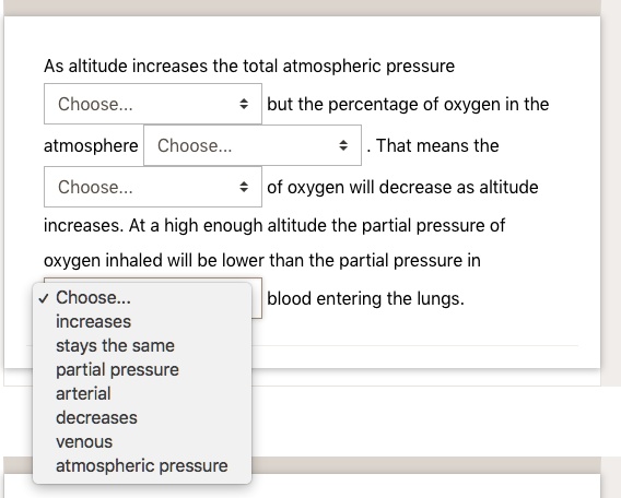 As altitude increases the total atmospheric pressure Choose... but the percentage of oxygen in the atmosphere Choose... . That means the Choose... of oxygen will decrease as altitude increases. At a high enough altitude the partial pressure of oxygen inhaled will be lower than the partial pressure in Choose... blood entering the lungs.
increases
stays the same
partial pressure
arterial
decreases
venous
atmospheric pressure
