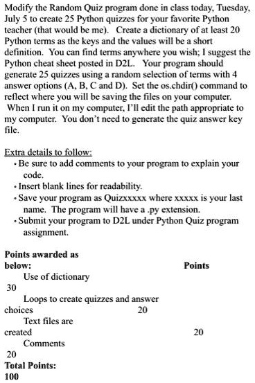 Modify the Random Quiz program done in class today, Tuesday,
July 5 to create 25 Python quizzes for your favorite Python
teacher (that would be me). Create a dictionary of at least 20
Python terms as the keys and the values will be a short
definition. You can find terms anywhere you wish; I suggest the
Python cheat sheet posted in D2L. Your program should
generate 25 quizzes using a random selection of terms with 4
answer options (A, B, C and D). Set the os.chdir() command to
reflect where you will be saving the files on your computer.
When I run it on my computer, I'll edit the path appropriate to
my computer. You don't need to generate the quiz answer key
file.
Extra details to follow:
• Be sure to add comments to your program to explain your
code.
• Insert blank lines for readability.
• Save your program as Quizxxxxx where xxxxx is your last
name. The program will have a .py extension.
• Submit your program to D2L under Python Quiz program
assignment.
Points awarded as
below:
Points
Use of dictionary
30
Loops to create quizzes and answer
choices
20
Text files are
created
20
Comments
20
Total Points:
100