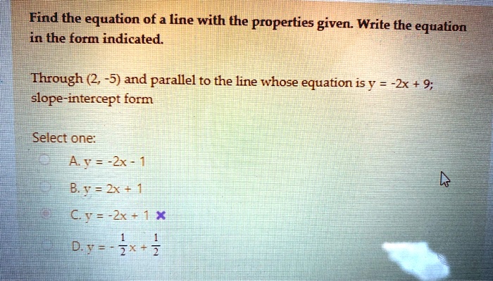 Find the equation of a line with the properties given. Write the equation in the form indicated.

Through (2, -5) and parallel to the line whose equation is y = -2x + 9; slope-intercept form

Select one:
A. y = -2x - 1
B. y = 2x + 1
C. y = -2x + 1
D. y = - 1/2 x + 1/2