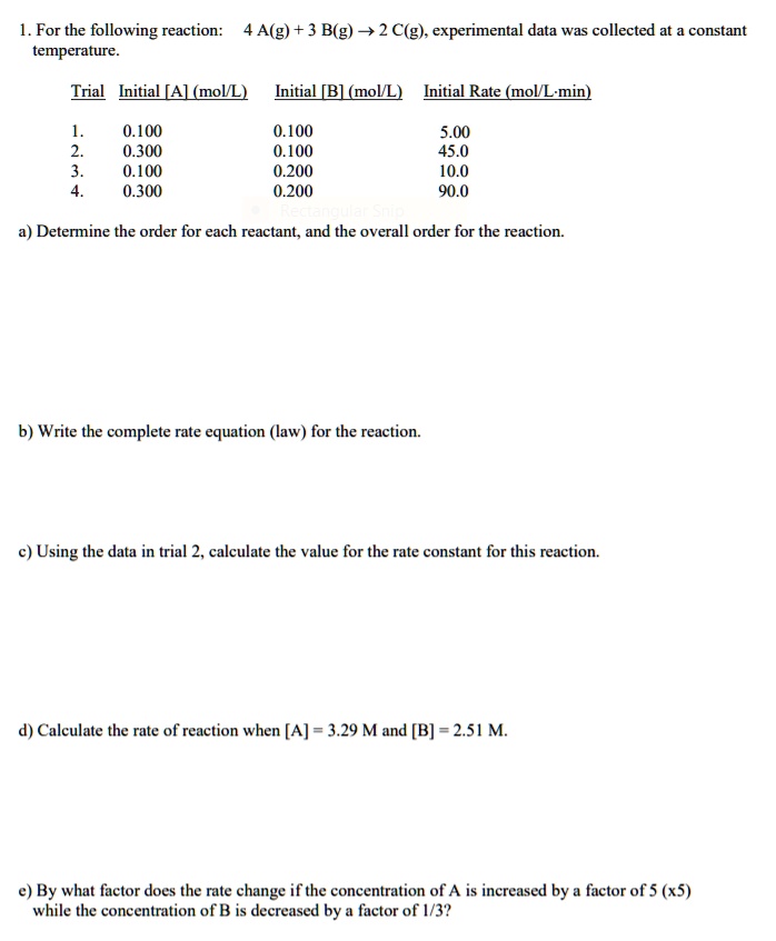 1. For the following reaction: 4 A(g) + 3 B(g) ? 2 C(g), experimental data was collected at a constant temperature.

Trial Initial [A] (mol/L) Initial [B] (mol/L) Initial Rate (mol/L·min)
1. 0.100 0.100 5.00
2. 0.300 0.100 45.0
3. 0.100 0.200 10.0
4. 0.300 0.200 90.0

a) Determine the order for each reactant, and the overall order for the reaction.
b) Write the complete rate equation (law) for the reaction.
c) Using the data in trial 2, calculate the value for the rate constant for this reaction.
d) Calculate the rate of reaction when [A] = 3.29 M and [B] = 2.51 M.
e) By what factor does the rate change if the concentration of A is increased by a factor of 5 (x5) while the concentration of B is decreased by a factor of 1/3?