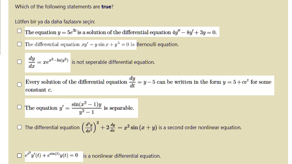 Which of the following statements are true?

L tfen bir ya da daha fazlas?n? se'e7in:

The equation y = 5e^3t is a solution of the differential equation 4y” - 8y' + 3y = 0.

The differential equation xy' - y sin x + y^5 = 0 is Bernoulli equation.

dy/dx = xe^x^2 - ln(y^2) is not separable differential equation.

Every solution of the differential equation dy/dt = y - 5 can be written in the form y = 5 + ce^t for some constant c.

The equation y' = sin(x^2 - 1)y / (y^2 - 1) is separable.

The differential equation (d^2y/dx^2)^3 + 2dy/dx = x^2 sin(x + y) is a second order nonlinear equation.

e^t^2y'(t) + e^sin(t)y(t) = 0 is a nonlinear differential equation.