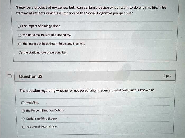 "I may be a product of my genes, but I can certainly decide what I want to do with my life." This statement reflects which assumption of the Social-Cognitive perspective?
the impact of biology alone.
the universal nature of personality.
the impact of both determinism and free will.
the static nature of personality.
The question regarding whether or not personality is even a useful construct is known as
modeling.
the Person-Situation Debate.
Social cognitive theory.
reciprocal determinism.