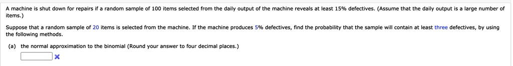 A machine is shut down for repairs if a random sample of 100 items selected from the daily output of the machine reveals at least 15% defectives. (Assume that the daily output is a large number of items.)
Suppose that a random sample of 20 items is selected from the machine. If the machine produces 5% defectives, find the probability that the sample will contain at least three defectives, by using the following methods.
(a) the normal approximation to the binomial (Round your answer to four decimal places.)