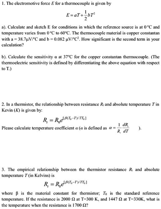 1. The electromotive force E for a thermocouple is given by

E = aT + 1/2 bT^2

a). Calculate and sketch E for conditions in which the reference source is at 0 °C and temperature varies from 0 °C to 60 °C. The thermocouple material is copper constantan with a = 38.7 µV/°C and b = 0.082 µV/°C^2. How significant is the second term in your calculation?

b). Calculate the sensitivity ? at 37 °C for the copper constantan thermocouple. (The thermoelectric sensitivity is defined by differentiating the above equation with respect to T.)

2. In a thermistor, the relationship between resistance Rt and absolute temperature T in Kelvin (K) is given by:

Rt = R0e^[?(T0-T)/TT0]

Please calculate temperature coefficient ? (? is defined as ? = 1/Rt * dRt/dT).

3. The empirical relationship between the thermistor resistance Rt and absolute temperature T (in Kelvins) is

Rt = R0e^[?(T0-T)/TT0]

where ? is the material constant for thermistor; T0 is the standard reference temperature. If the resistance is 2000 ? at T=300 K, and 1447 ? at T=330K, what is the temperature when the resistance is 1700 ??