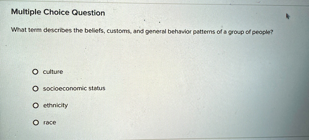 Multiple Choice Question
What term describes the beliefs, customs, and general behavior patterns of a group of people?
O culture
O socioeconomic status
O ethnicity
O race