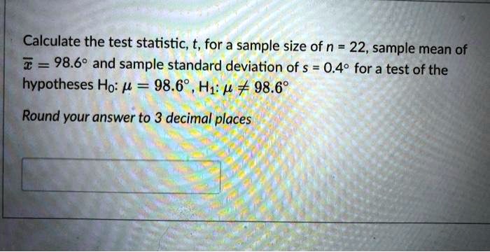 Calculate the test statistic, t, for a sample size of n = 22, sample mean of x? = 98.6° and sample standard deviation of s = 0.4° for a test of the hypotheses H?: ? = 98.6°, H?: ? ? 98.6°.

Round your answer to 3 decimal places