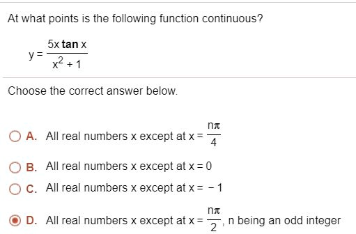 At what points is the following function continuous?

y = (5x tan x) / (x^2 + 1)

Choose the correct answer below.

A. All real numbers x except at x = n?/4

B. All real numbers x except at x = 0

C. All real numbers x except at x = -1

D. All real numbers x except at x = n?/2, n being an odd integer