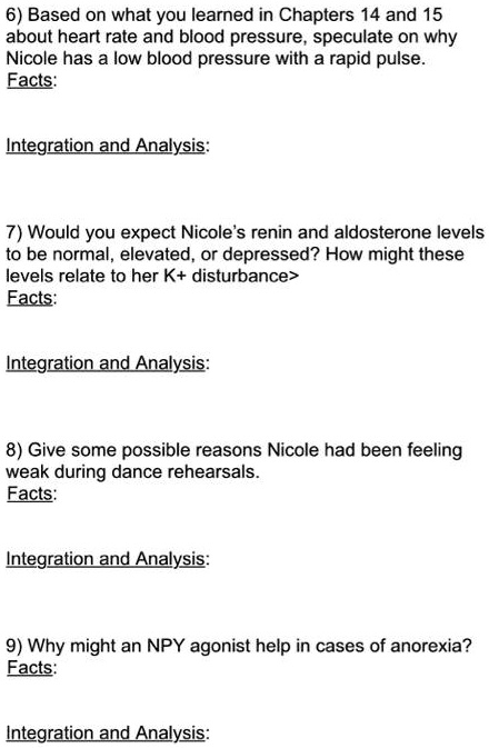 6) Based on what you learned in Chapters 14 and 15 about heart rate and blood pressure, speculate on why Nicole has a low blood pressure with a rapid pulse.
Facts:

Integration and Analysis:

7) Would you expect Nicole's renin and aldosterone levels to be normal, elevated, or depressed? How might these levels relate to her K+ disturbance>
Facts:

Integration and Analysis:

8) Give some possible reasons Nicole had been feeling weak during dance rehearsals.
Facts:

Integration and Analysis:

9) Why might an NPY agonist help in cases of anorexia?
Facts:

Integration and Analysis: