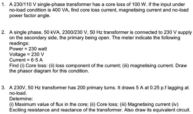 1. A 230/110 V single-phase transformer has a core loss of 100 W. If the input under
no-load condition is 400 VA, find core loss current, magnetising current and no-load
power factor angle.
2. A single phase, 50 kVA, 2300/230 V, 50 Hz transformer is connected to 230 V supply
on the secondary side, the primary being open. The meter indicate the following
readings:
Power = 230 watt
Voltage = 230 V
Current = 6.5 A
Find (i) Core loss: (ii) loss component of the current; (iii) magnetising current. Draw
the phasor diagram for this condition.
3. A 230V, 50 Hz transformer has 200 primary turns. It draws 5 A at 0.25 p.f lagging at
no-load.
Determine:
(i) Maximum value of flux in the core; (ii) Core loss; (iii) Magnetising current (iv)
Exciting resistance and reactance of the transformer. Also draw its equivalent circuit.