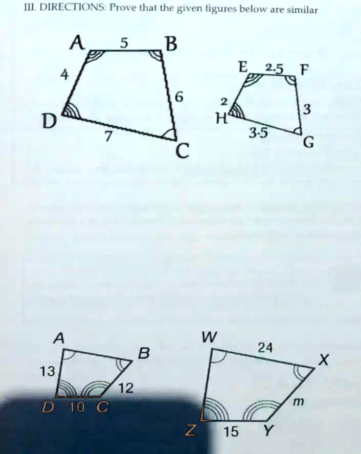 III. DIRECTIONS: Prove that the given figures below are similar
A 5 B
4 6
D 7 C
E 2.5 F
2 3
H 3.5 G
A 13 B
D 10 C
W 24 X
Z 15 Y
