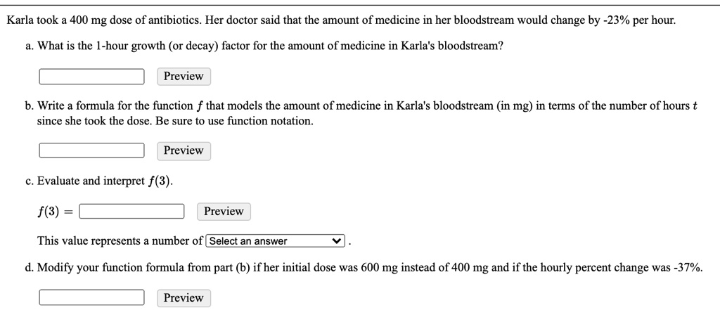 karla took 400 mg dose of antibiotics her doctor said that the amount of medicine in her bloodstream would change by 23 per hour what is the 1 hour growth or decay factor for the amount of m 15664