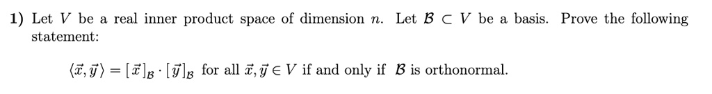 1) Let V be a real inner product space of dimension n. Let B ? V be a basis. Prove the following
statement:
?x, y? = [x]B · [y]B for all x, y ? V if and only if B is orthonormal.