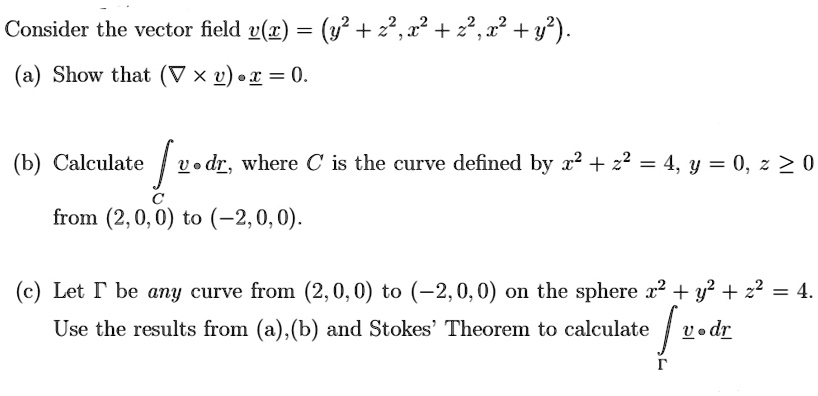 Consider the vector field v(x) = (y^2 + z^2, x^2 + z^2, x^2 + y^2).
(a) Show that (∇×v) ·x = 0.
(b) Calculate v· dr, where C is the curve defined by x^2 + z^2 = 4, y = 0, z ≥ 0
from (2, 0, 0) to (-2, 0, 0).
(c) Let Γ be any curve from (2, 0, 0) to (-2, 0, 0) on the sphere x^2 + y^2 + z^2 = 4.
Use the results from (a), (b) and Stokes' Theorem to calculate ∫Γv· dr