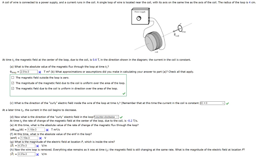 A coil of wire is connected to a power supply, and a current runs in the coil. A single loop of wire is located near the coil, with its axis on the same line as the axis of the coil. The radius of the loop is 4 cm.
Power supply
P loop
Bcoil
coil
At time t1 the magnetic field at the center of the loop, due to the coil, is 0.6 T, in the direction shown in the diagram; the current in the coil is constant.
(a) What is the absolute value of the magnetic flux through the loop at time t1?
?mag = 2.51e-3 X T m2 (b) What approximations or assumptions did you make in calculating your answer to part (a)? Check all that apply.
? The magnetic field outside the loop is zero.
? The magnitude of the magnetic field due to the coil is uniform over the area of the loop.
? The magnetic field due to the coil is uniform in direction over the area of the loop.
(c) What is the direction of the "curly" electric field inside the wire of the loop at time t1? (Remember that at this time the current in the coil is constant.) E = 0
At a later time t2, the current in the coil begins to decrease.
(d) Now what is the direction of the "curly" electric field in the loop? counter-clockwise
At time t2 the rate of change of the magnetic field at the center of the loop, due to the coil, is -0.2 T/s.
(e) At this time, what is the absolute value of the rate of change of the magnetic flux through the loop?
|d?mag/dt| = 1.10e-3 X T m2/s
(f) At this time, what is the absolute value of the emf in the loop?
|emf| = 1.10e-3 X V
(g) What is the magnitude of the electric field at location P, which is inside the wire?
|E| = 4.37e-3 X V/m
(h) Now the wire loop is removed. Everything else remains as it was at time t2; the magnetic field is still changing at the same rate. What is the magnitude of the electric field at location P?
|E| = 4.37e-3 X V/m