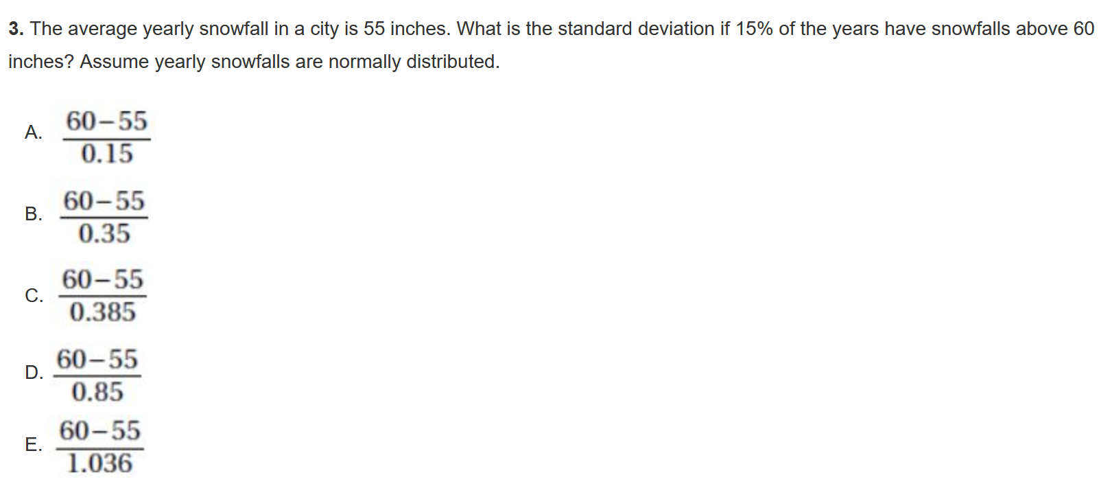 3. The average yearly snowfall in a city is 55 inches. What is the standard deviation if ( 15 % ) of the years have snowfalls above 60 inches? Assume yearly snowfalls are normally distributed.
A. ( frac60-550.15 )
B. ( frac60-550.35 )
C. ( frac60-550.385 )
D. ( frac60-550.85 )
E. ( frac60-551.036 )