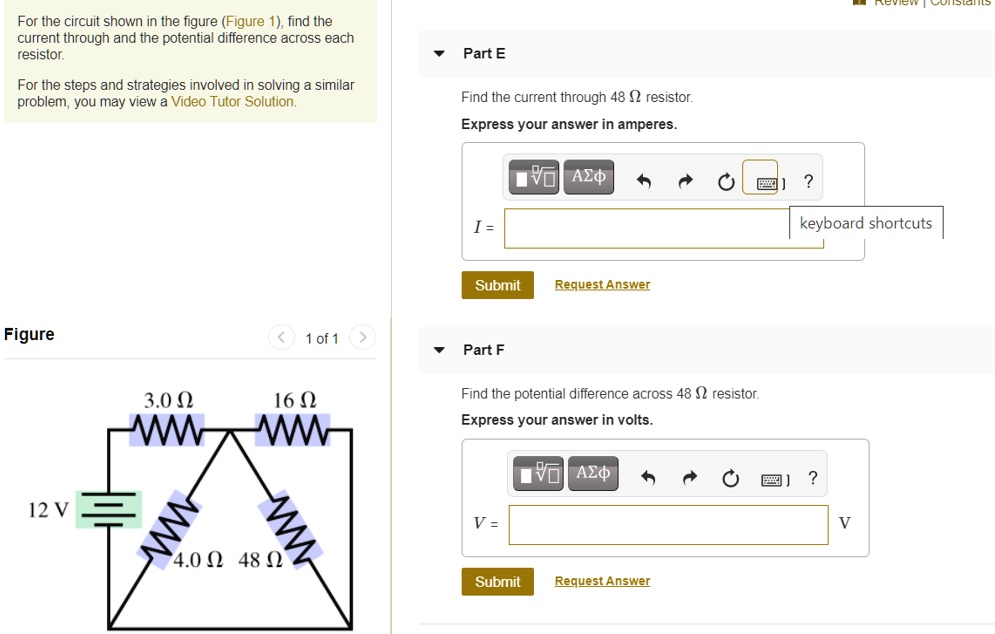 For the circuit shown in the figure (Figure 1), find the current through and the potential difference across each resistor.
For the steps and strategies involved in solving a similar problem, you may view a Video Tutor Solution.
Part E
Find the current through 48 ? resistor.
Express your answer in amperes.
I =
Part F
Find the potential difference across 48 ? resistor.
Express your answer in volts.
V =
Figure
3.0 ?
16 ?
12 V
4.0 ?
48 ?