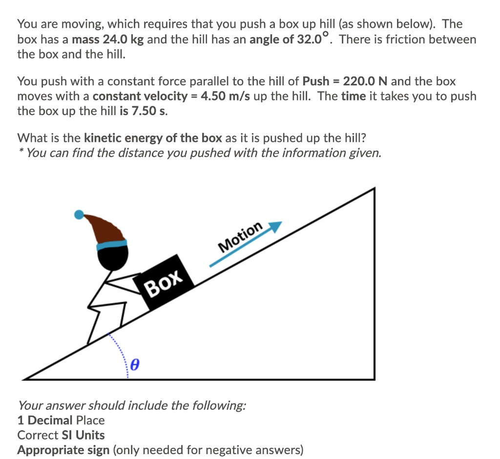 You are moving, which requires that you push a box up hill (as shown below). The box has a mass 24.0 kg and the hill has an angle of 32.0°. There is friction between the box and the hill.

You push with a constant force parallel to the hill of Push = 220.0 N and the box moves with a constant velocity = 4.50 m/s up the hill. The time it takes you to push the box up the hill is 7.50 s.

What is the kinetic energy of the box as it is pushed up the hill?
* You can find the distance you pushed with the information given.

Motion
Box
?

Your answer should include the following:
1 Decimal Place
Correct SI Units
Appropriate sign (only needed for negative answers)