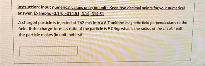 Instruction: Input numerical values only; no unit. Keep two decimal points for your numerical
answer. Example: -3.14, -314.51, 3.14, 314.51
A charged particle is injected at 762 m/s into a 6-T uniform magnetic field perpendicularly to the
field. If the charge-to-mass ratio of the particle is 9 C/kg, what is the radius of the circular path
the particle makes (in unit meters)?