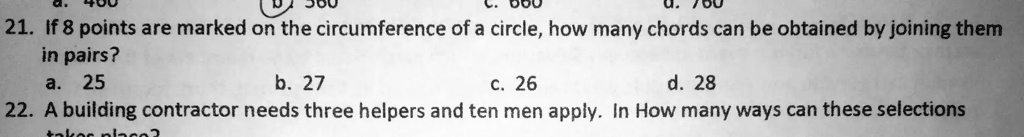 21. If 8 points are marked on the circumference of a circle, how many chords can be obtained by joining them
in pairs?
a. 25
b. 27
c. 26
d. 28
22. A building contractor needs three helpers and ten men apply. In How many ways can these selections
take place?