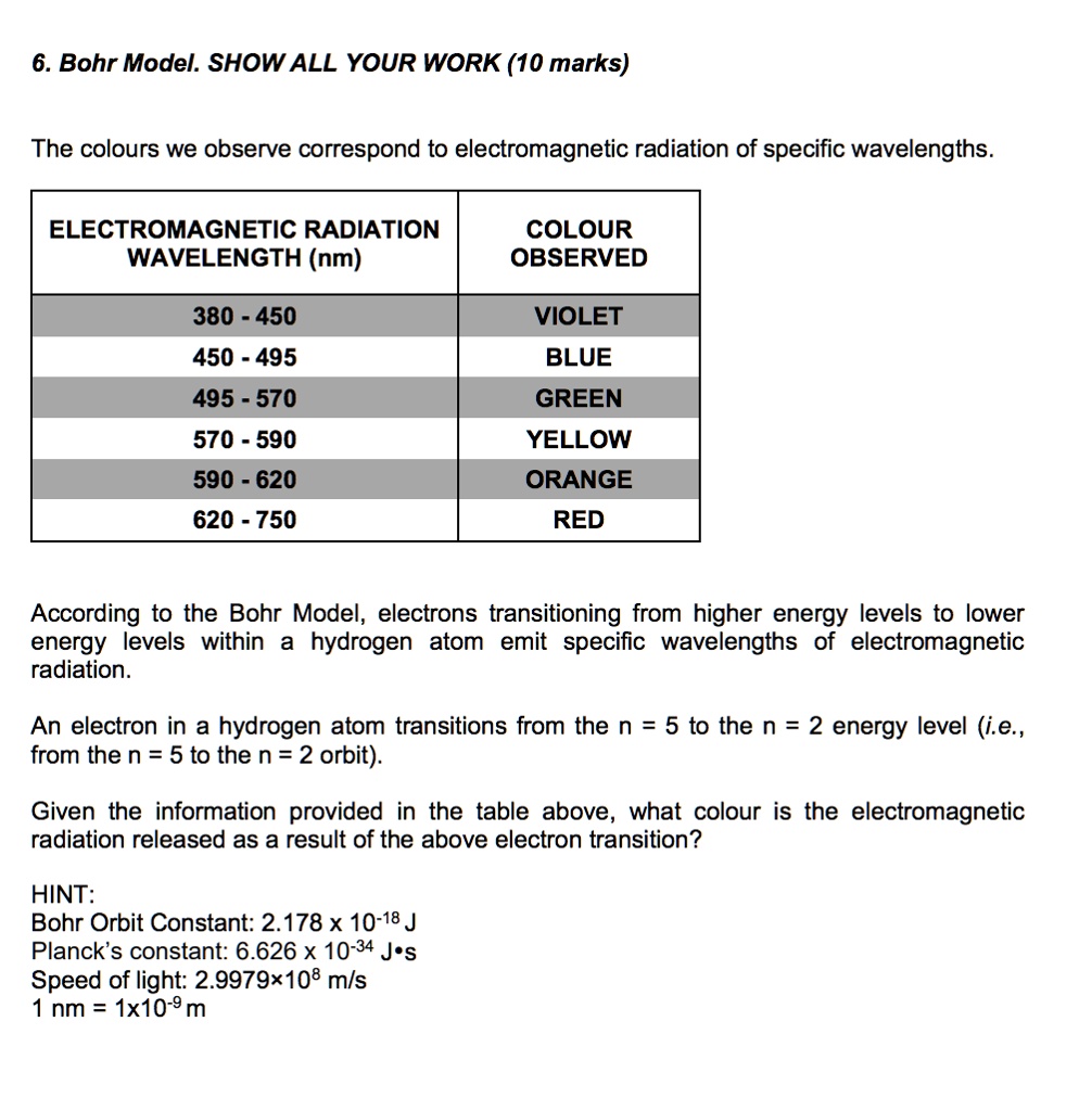 6. Bohr Model. SHOW ALL YOUR WORK (10 marks)

The colours we observe correspond to electromagnetic radiation of specific wavelengths.

ELECTROMAGNETIC RADIATION WAVELENGTH (nm)
COLOUR OBSERVED
380 - 450
VIOLET
450 - 495
BLUE
495 - 570
GREEN
570 - 590
YELLOW
590 - 620
ORANGE
620 - 750
RED

According to the Bohr Model, electrons transitioning from higher energy levels to lower energy levels within a hydrogen atom emit specific wavelengths of electromagnetic radiation.

An electron in a hydrogen atom transitions from the n = 5 to the n = 2 energy level (i.e., from the n = 5 to the n = 2 orbit).

Given the information provided in the table above, what colour is the electromagnetic radiation released as a result of the above electron transition?

HINT:
Bohr Orbit Constant: 2.178 x 10^-18 J
Planck's constant: 6.626 x 10^-34 J•s
Speed of light: 2.9979×10^8 m/s
1 nm = 1x10^-9 m