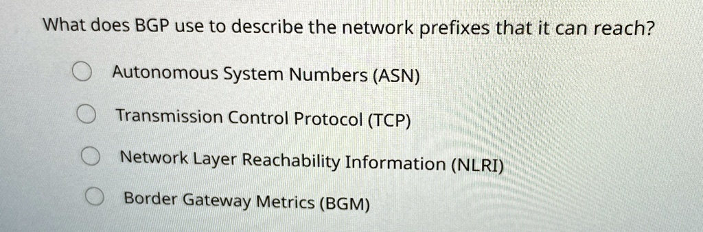 What does BGP use to describe the network prefixes that it can reach?
Autonomous System Numbers (ASN)
Transmission Control Protocol (TCP)
Network Layer Reachability Information (NLRI)
Border Gateway Metrics (BGM)