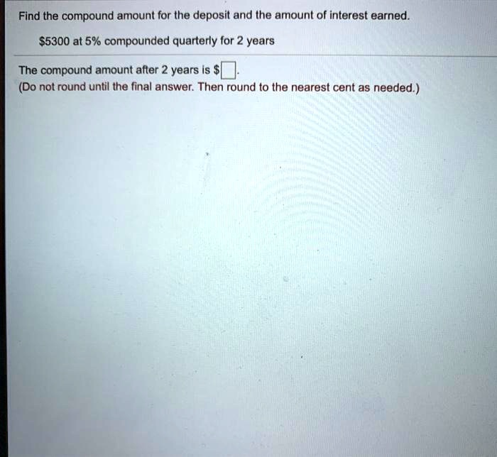 Find the compound amount for the deposit and the amount of interest earned.
5300 at 5% compounded quarterly for 2 years
The compound amount after 2 years isoxed
(Do not round until the final answer. Then round to the nearest cent as needed.)
