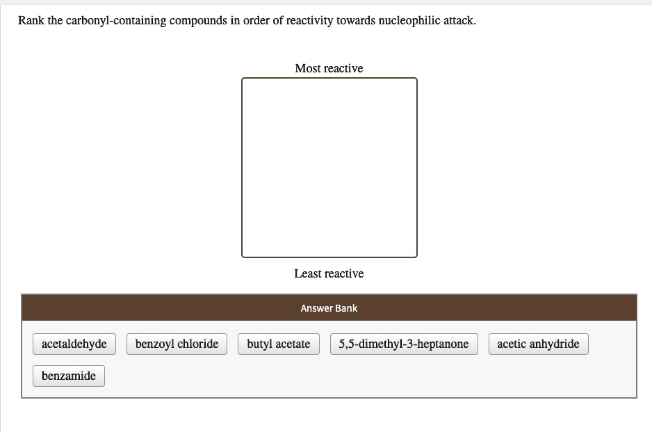 Rank the carbonyl-containing compounds in order of reactivity towards nucleophilic attack.
Most reactive
Least reactive
Answer Bank
acetaldehyde
benzoyl chloride
butyl acetate
5,5-dimethyl-3-heptanone
acetic anhydride
benzamide