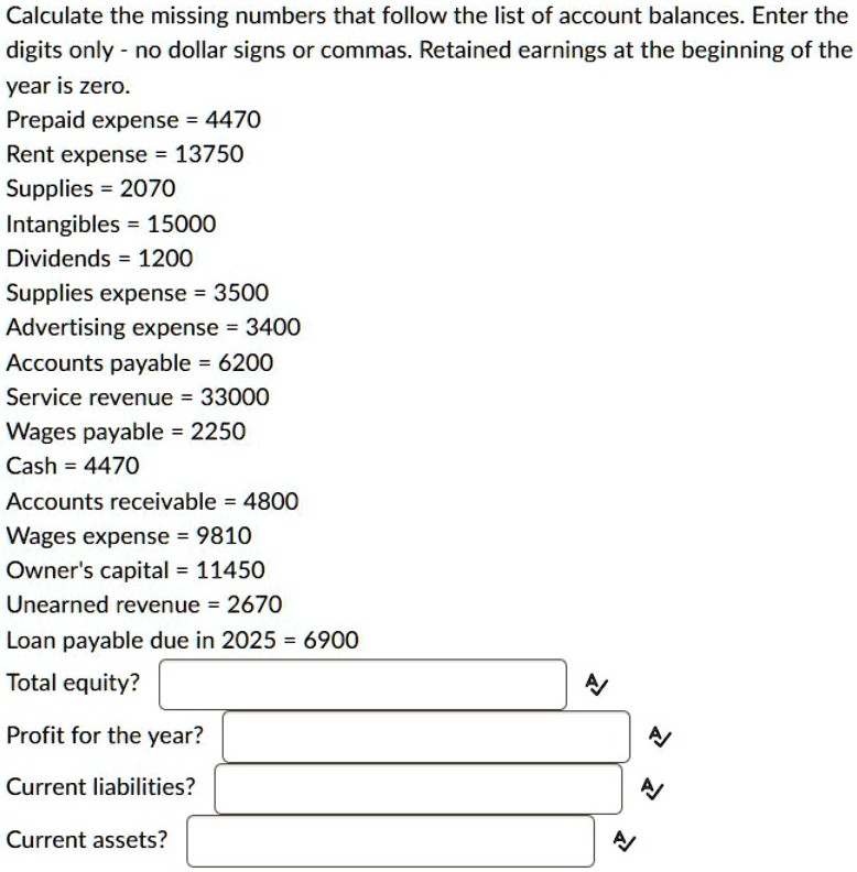 Calculate the missing numbers that follow the list of account balances. Enter the
digits only - no dollar signs or commas. Retained earnings at the beginning of the
year is zero.
Prepaid expense = 4470
Rent expense = 13750
Supplies = 2070
Intangibles = 15000
Dividends = 1200
Supplies expense = 3500
Advertising expense = 3400
Accounts payable = 6200
Service revenue = 33000
Wages payable = 2250
Cash = 4470
Accounts receivable = 4800
Wages expense = 9810
Owner's capital = 11450
Unearned revenue = 2670
Loan payable due in 2025 = 6900
Total equity?
Profit for the year?
Current liabilities?
Current assets?