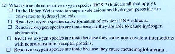 12) What is true about reactive oxygen species (ROS)? (Indicate all that apply).
? In the Haber-Weiss reaction superoxide anions and hydrogen peroxide are converted to hydroxyl radicals.
? Reactive oxygen species cause formation of covalent DNA adducts.
? Reactive oxygen species are toxic because they are able to cause hydrogen abstraction.
? Reactive oxygen species are toxic because they cause non-covalent interactions with neurotransmitter receptor proteins.
? Reactive oxygen species are toxic because they cause methemoglobinemia .