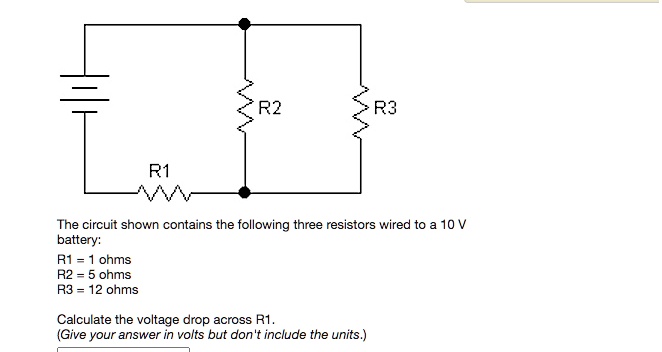 R1
R2
R3
The circuit shown contains the following three resistors wired to a 10 V battery:
R1 = 1 ohms
R2 = 5 ohms
R3 = 12 ohms
Calculate the voltage drop across R1.
(Give your answer in volts but don't include the units.)