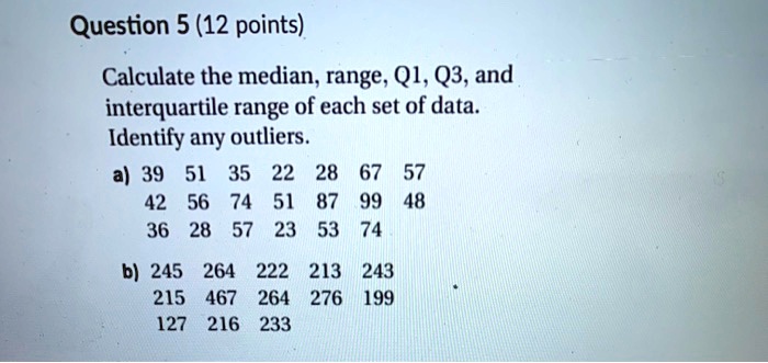 Question 5 (12 points)
Calculate the median, range, Q1, Q3, and
interquartile range of each set of data.
Identify any outliers.
a) 39 51 35 22 28 67 57
42 56 74 51 87 99 48
36 28 57 23 53 74
b) 245 264 222 213 243
215 467 264 276 199
127 216 233