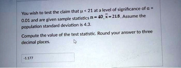 You wish to test the claim that ? < 21 at a level of significance of ? = 0.01 and are given sample statistics n = 40, x? = 21.8. Assume the population standard deviation is 4.3. Compute the value of the test statistic. Round your answer to three decimal places.
-1.177