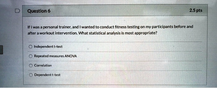 If I was a personal trainer, and I wanted to conduct fitness testing on my participants before and after a workout intervention. What statistical analysis is most appropriate?
Independent t-test
Repeated measures ANOVA
Correlation
Dependent t-test