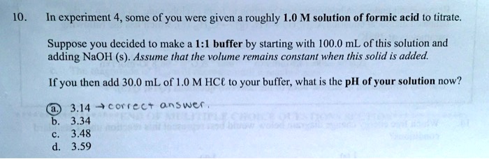 10. In experiment 4, some of you were given a roughly 1.0 M solution of formic acid to titrate.
Suppose you decided to make a 1:1 buffer by starting with 100.0 mL of this solution and
adding NaOH (s). Assume that the volume remains constant when this solid is added.
If you then add 30.0 mL of 1.0 M HCl to your buffer, what is the pH of your solution now?
a. 3.14
b. 3.34
c. 3.48
d. 3.59