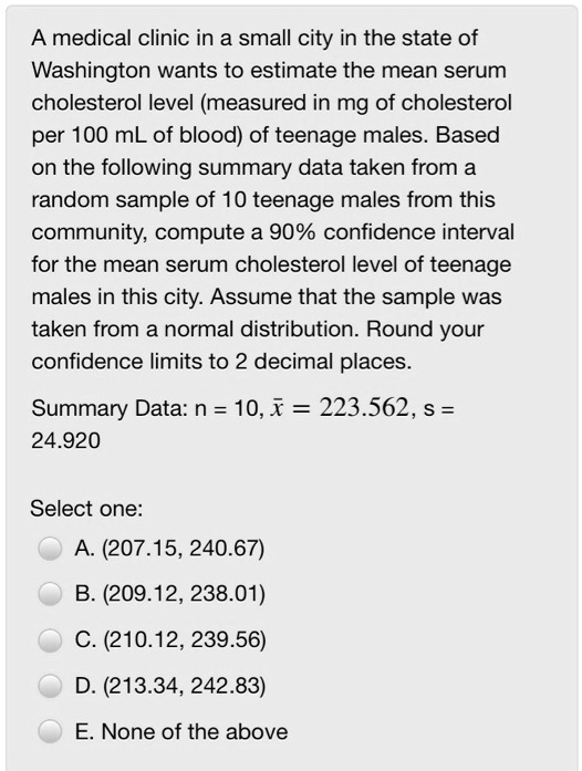 A medical clinic in a small city in the state of Washington wants to estimate the mean serum cholesterol level (measured in mg of cholesterol per 100 mL of blood) of teenage males. Based on the following summary data taken from a random sample of 10 teenage males from this community, compute a 90% confidence interval for the mean serum cholesterol level of teenage males in this city. Assume that the sample was taken from a normal distribution. Round your confidence limits to 2 decimal places. Summary Data: n = 10, x? = 223.562, s = 24.920 Select one: A. (207.15, 240.67) B. (209.12, 238.01) C. (210.12, 239.56) D. (213.34, 242.83) E. None of the above