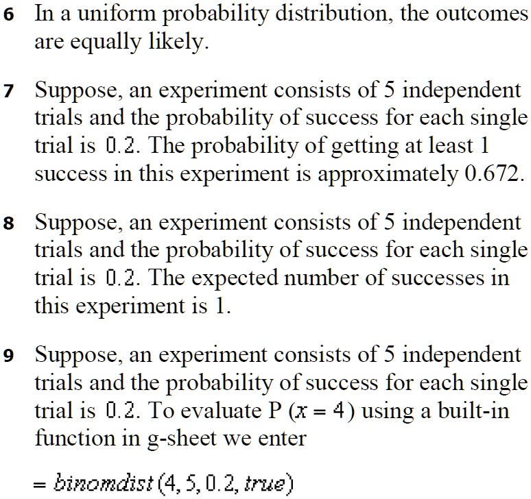 6 In a uniform probability distribution, the outcomes are equally likely.

7 Suppose, an experiment consists of 5 independent trials and the probability of success for each single trial is 0.2. The probability of getting at least 1 success in this experiment is approximately 0.672.

8 Suppose, an experiment consists of 5 independent trials and the probability of success for each single trial is 0.2. The expected number of successes in this experiment is 1.

9 Suppose, an experiment consists of 5 independent trials and the probability of success for each single trial is 0.2. To evaluate P (x = 4) using a built-in function in g-sheet we enter

= binomdist (4, 5, 0.2, true)