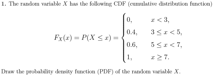 1. The random variable X has the following CDF (cumulative distribution function)
FX(x) = P(X <= x) = 

0, x < 3,
0.4, 3 <= x < 5,
0.6, 5 <= x < 7,
1, x >= 7.

Draw the probability density function (PDF) of the random variable X.
