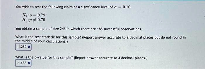 You wish to test the following claim at a significance level of ??? = 0.10.
H0: p = 0.79
H1: p ? 0.79
You obtain a sample of size 246 in which there are 185 successful observations.
What is the test statistic for this sample? (Report answer accurate to 2 decimal places but do not round in the middle of your calculations.)
What is the p-value for this sample? (Report answer accurate to 4 decimal places.)