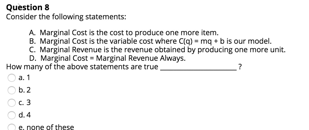Consider the following statements:
A. Marginal Cost is the cost to produce one more item.
B. Marginal Cost is the variable cost where C(q) = mq + b is our model.
C. Marginal Revenue is the revenue obtained by producing one more unit.
D. Marginal Cost = Marginal Revenue Always.
How many of the above statements are true ?
a. 1
b. 2
c. 3
d. 4
e. none of these