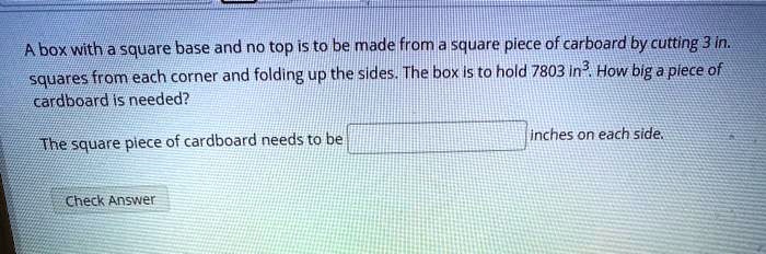 A box with a square base and no top is to be made from a square piece of carboard by cutting 3 in. squares from each corner and folding up the sides. The box is to hold 7803 in³. How big a piece of cardboard is needed?

The square piece of cardboard needs to be [ ] inches on each side.