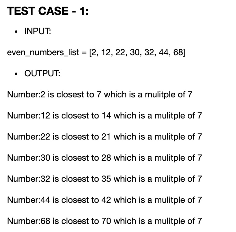 TEST CASE - 1:
• INPUT:
evennumberslist = [2, 12, 22, 30, 32, 44, 68]
• OUTPUT:
Number:2 is closest to 7 which is a multiple of 7
Number:12 is closest to 14 which is a multiple of 7
Number:22 is closest to 21 which is a multiple of 7
Number:30 is closest to 28 which is a multiple of 7
Number:32 is closest to 35 which is a multiple of 7
Number:44 is closest to 42 which is a multiple of 7
Number:68 is closest to 70 which is a multiple of 7