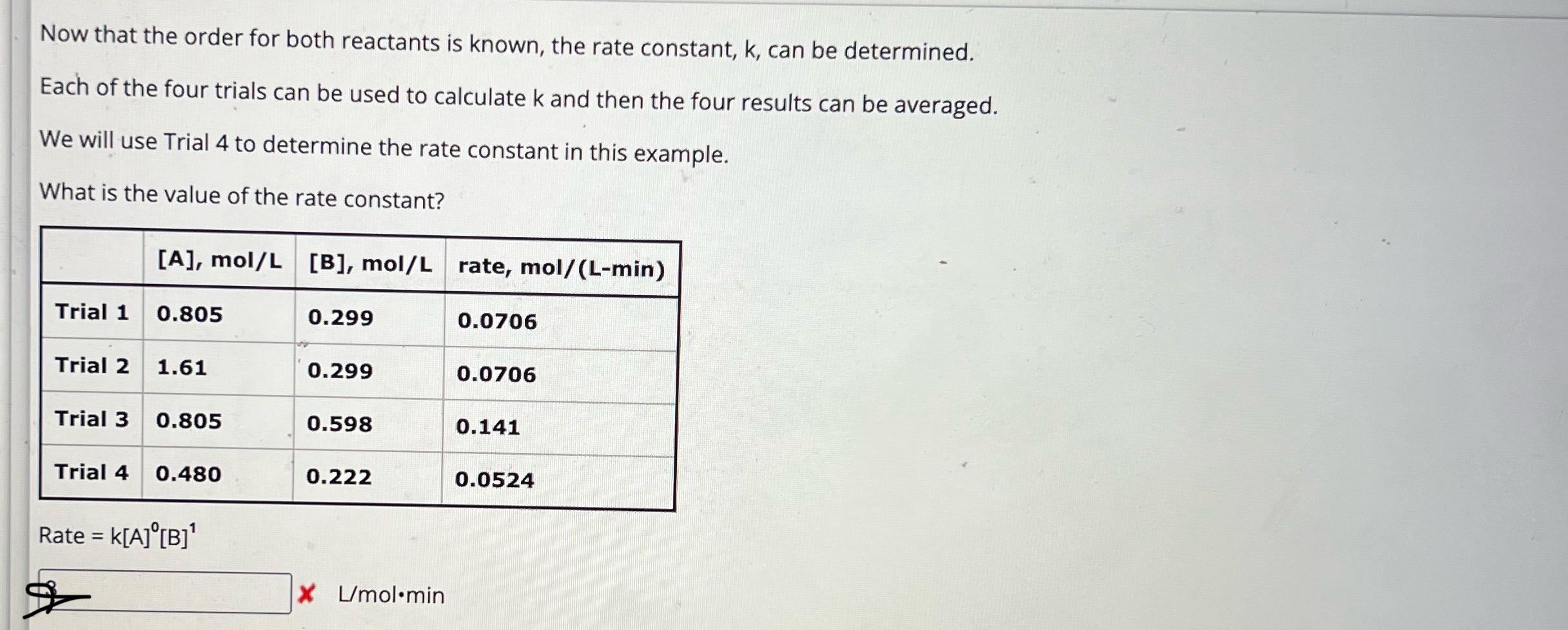 Now that the order for both reactants is known, the rate constant, k, can be determined.
Each of the four trials can be used to calculate ( k ) and then the four results can be averaged.
We will use Trial 4 to determine the rate constant in this example.
What is the value of the rate constant?
egintabular|l|l|l|l|
hline     ( [mathrmA], mathrmmol / mathrmL )     ( [mathrmB], mathrmmol / mathrmL )     rate, mol ( /(mathrmL-mathrmmin) ) hline Trial 1     0.805     0.299     0.0706 hline Trial 2     1.61     0.299     0.0706 hline Trial 3     0.805     0.598     0.141 hline Trial 4     0.480     0.222     0.0524 hline
endtabular
[
	ext  Rate =k[A]^0[B]^1
]
( mathrmL / mathrmmol cdot min )