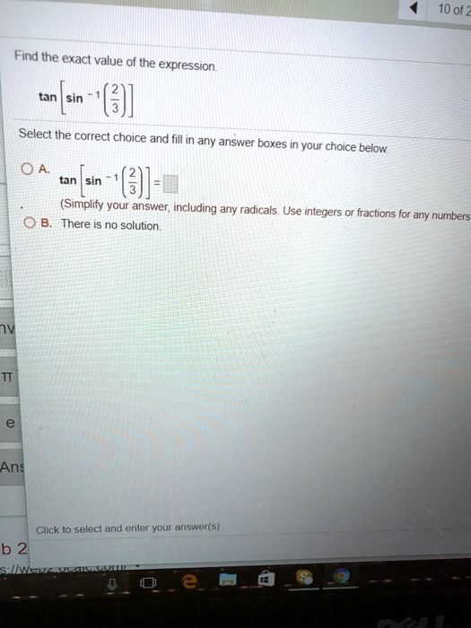 Find the exact value of the expression.an left[sin^-1left(frac23ight)ight]Select the correct choice and fill in any answer boxes in your choice below.A. an left[sin^-1left(frac23ight)ight] =(Simplify your answer, including any radicals. Use integers or fractions for any numbersB. There is no solution.