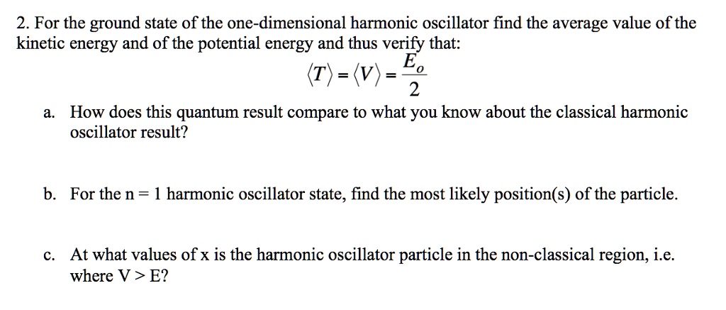 2. For the ground state of the one-dimensional harmonic oscillator find the average value of the
kinetic energy and of the potential energy and thus verify that:
langle T angle = langle V angle = fracE02
a. How does this quantum result compare to what you know about the classical harmonic
oscillator result?
b. For the n = 1 harmonic oscillator state, find the most likely position(s) of the particle.
c. At what values of x is the harmonic oscillator particle in the non-classical region, i.e.
where V > E?