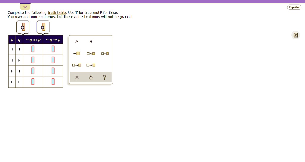 Complete the following truth table. Use T for true and F for false.
You may add more columns, but those added columns will not be graded.
p	q	 q	 q →p	 q ↔p
p	q	 q	 p q	 p q